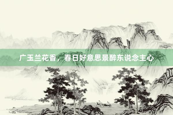广玉兰花香，春日好意思景醉东说念主心