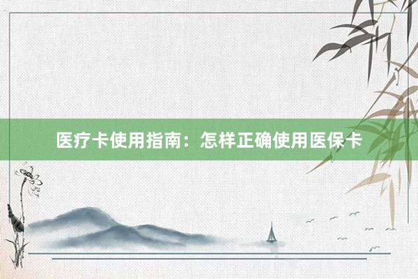 医疗卡使用指南：怎样正确使用医保卡
